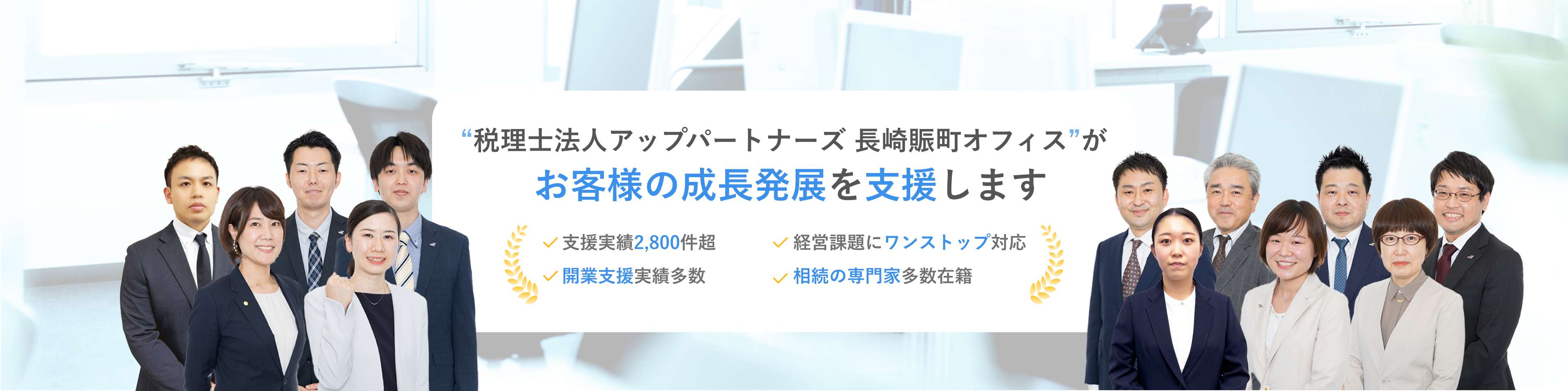 “税理士法人アップパートナーズ 長崎賑町オフィス”がお客様の成長発展を支援します 支援実績2,800件超 経営課題にワンストップ対応 税務調査是認率100% 相続の専門家多数在籍